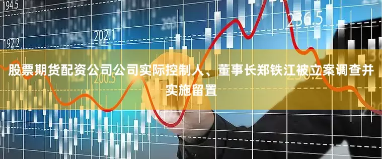 股票期货配资公司公司实际控制人、董事长郑铁江被立案调查并实施留置