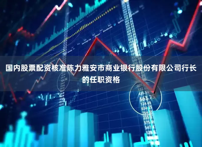 国内股票配资核准陈力雅安市商业银行股份有限公司行长的任职资格