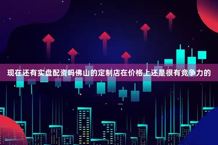 现在还有实盘配资吗佛山的定制店在价格上还是很有竞争力的