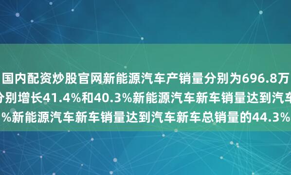 国内配资炒股官网新能源汽车产销量　　分别为696.8万辆和693.7万辆　　同比分别增长41.4%和40.3%　　新能源汽车新车销量达到汽车新车总销量的44.3%