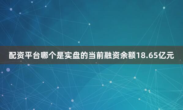配资平台哪个是实盘的当前融资余额18.65亿元