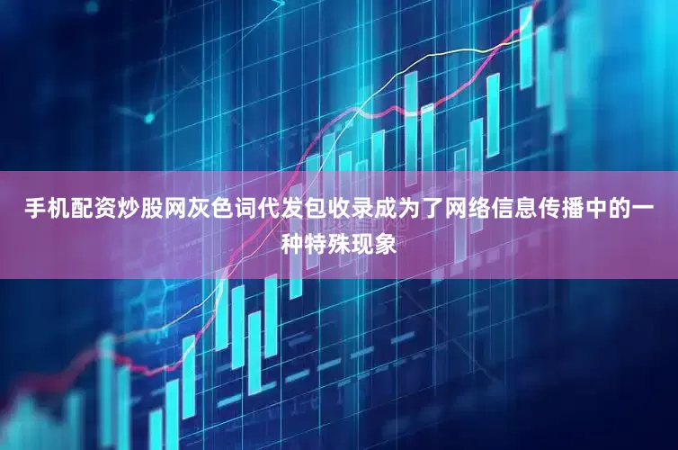 手机配资炒股网灰色词代发包收录成为了网络信息传播中的一种特殊现象