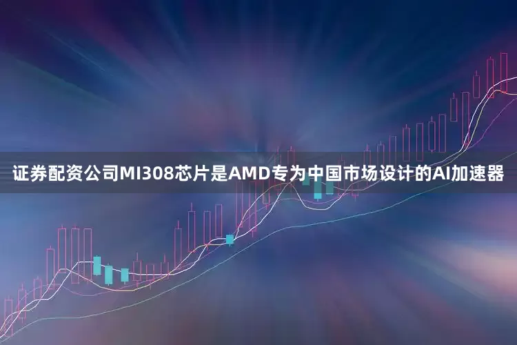 证券配资公司MI308芯片是AMD专为中国市场设计的AI加速器