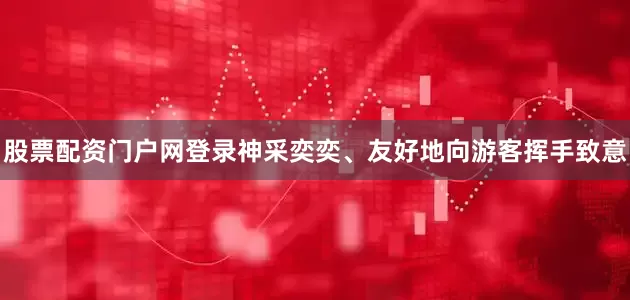 股票配资门户网登录神采奕奕、友好地向游客挥手致意