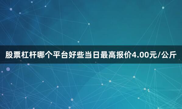 股票杠杆哪个平台好些当日最高报价4.00元/公斤