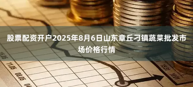 股票配资开户2025年8月6日山东章丘刁镇蔬菜批发市场价格行情