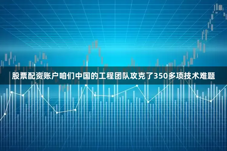 股票配资账户咱们中国的工程团队攻克了350多项技术难题